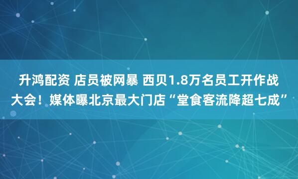 升鸿配资 店员被网暴 西贝1.8万名员工开作战大会！媒体曝北京最大门店“堂食客流降超七成”