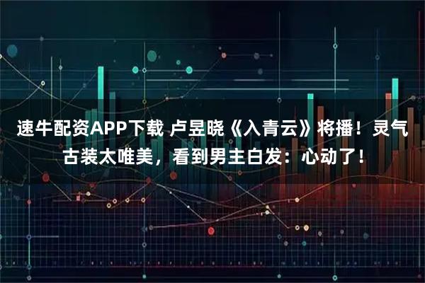 速牛配资APP下载 卢昱晓《入青云》将播！灵气古装太唯美，看到男主白发：心动了！