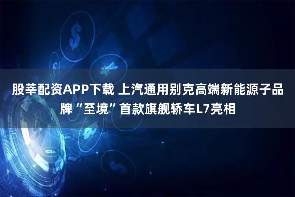 股莘配资APP下载 上汽通用别克高端新能源子品牌“至境”首款旗舰轿车L7亮相
