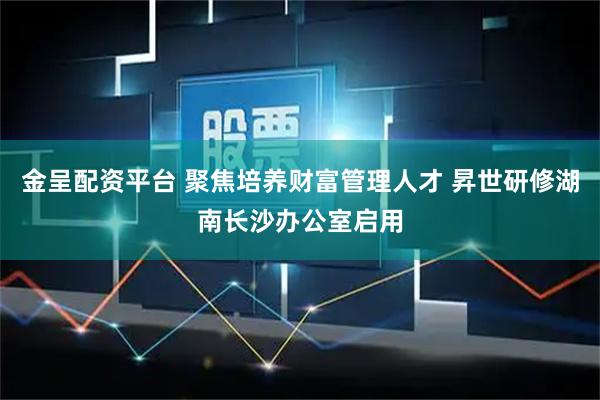 金呈配资平台 聚焦培养财富管理人才 昇世研修湖南长沙办公室启用