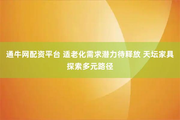 通牛网配资平台 适老化需求潜力待释放 天坛家具探索多元路径