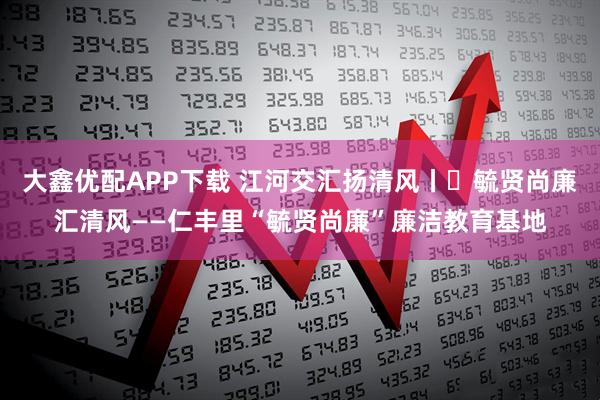 大鑫优配APP下载 江河交汇扬清风丨㉑毓贤尚廉汇清风——仁丰里“毓贤尚廉”廉洁教育基地