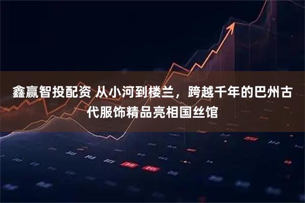 鑫赢智投配资 从小河到楼兰，跨越千年的巴州古代服饰精品亮相国丝馆