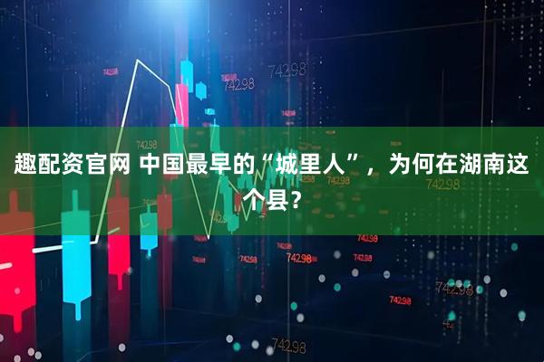 趣配资官网 中国最早的“城里人”，为何在湖南这个县？
