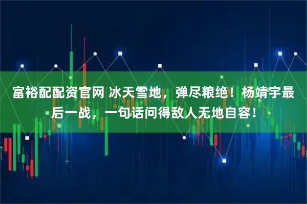 富裕配配资官网 冰天雪地，弹尽粮绝！杨靖宇最后一战，一句话问得敌人无地自容！