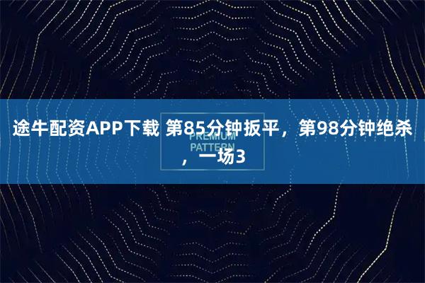 途牛配资APP下载 第85分钟扳平，第98分钟绝杀，一场3