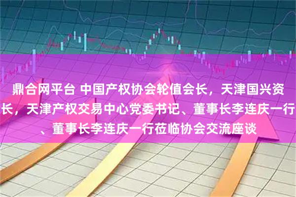 鼎合网平台 中国产权协会轮值会长，天津国兴资本党委书记、董事长，天津产权交易中心党委书记、董事长李连庆一行莅临协会交流座谈