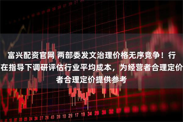 富兴配资官网 两部委发文治理价格无序竞争！行业协会可在指导下调研评估行业平均成本，为经营者合理定价提供参考