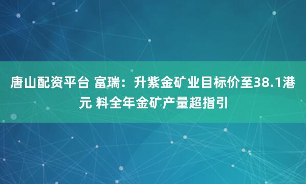 唐山配资平台 富瑞：升紫金矿业目标价至38.1港元 料全年金矿产量超指引