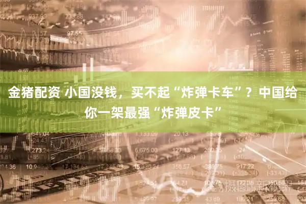 金猪配资 小国没钱，买不起“炸弹卡车”？中国给你一架最强“炸弹皮卡”