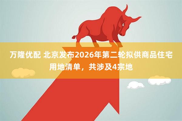 万隆优配 北京发布2026年第二轮拟供商品住宅用地清单，共涉及4宗地