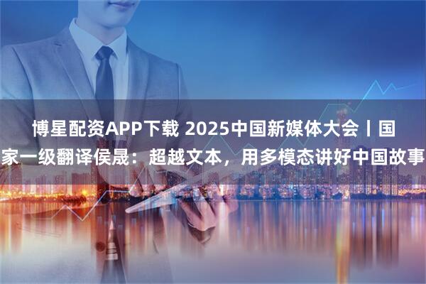博星配资APP下载 2025中国新媒体大会丨国家一级翻译侯晟：超越文本，用多模态讲好中国故事