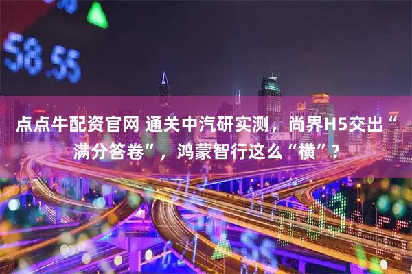点点牛配资官网 通关中汽研实测，尚界H5交出“满分答卷”，鸿蒙智行这么“横”？