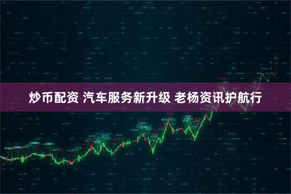 炒币配资 汽车服务新升级 老杨资讯护航行