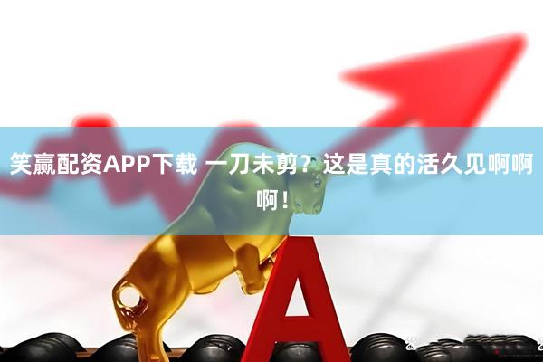笑赢配资APP下载 一刀未剪？这是真的活久见啊啊啊！