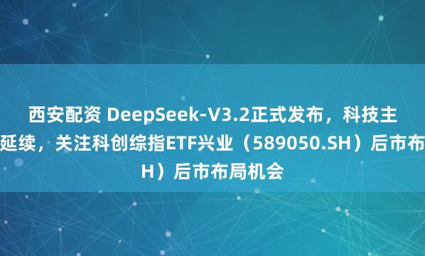 西安配资 DeepSeek-V3.2正式发布，科技主线有望延续，关注科创综指ETF兴业（589050.SH）后市布局机会