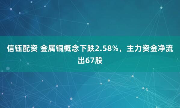 信钰配资 金属铜概念下跌2.58%，主力资金净流出67股