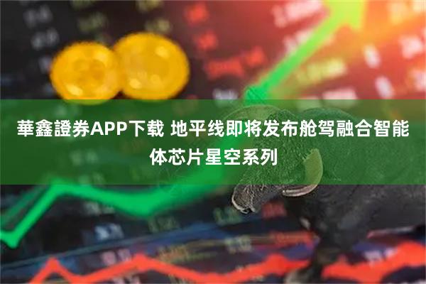華鑫證券APP下载 地平线即将发布舱驾融合智能体芯片星空系列