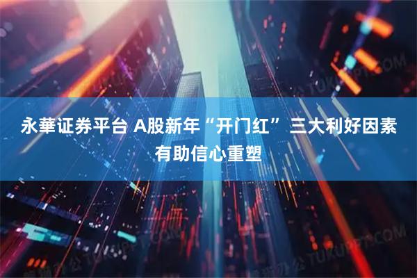 永華证券平台 A股新年“开门红” 三大利好因素有助信心重塑