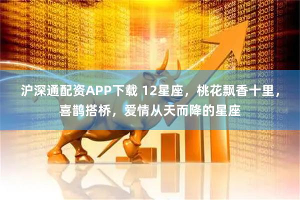 沪深通配资APP下载 12星座，桃花飘香十里，喜鹊搭桥，爱情从天而降的星座