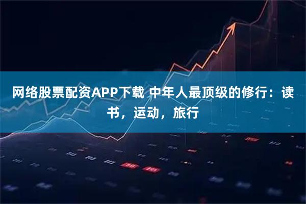 网络股票配资APP下载 中年人最顶级的修行：读书，运动，旅行