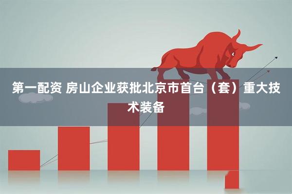 第一配资 房山企业获批北京市首台（套）重大技术装备