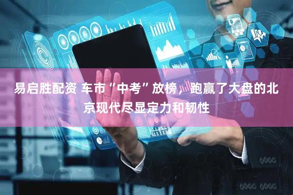易启胜配资 车市“中考”放榜，跑赢了大盘的北京现代尽显定力和韧性