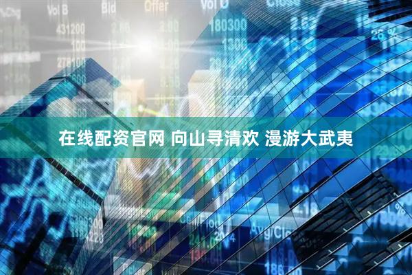 在线配资官网 向山寻清欢 漫游大武夷