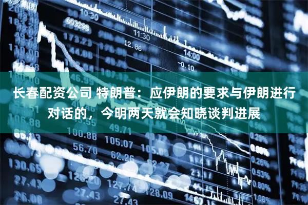 长春配资公司 特朗普：应伊朗的要求与伊朗进行对话的，今明两天就会知晓谈判进展