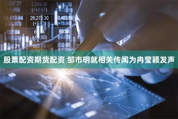 股票配资期货配资 邹市明就相关传闻为冉莹颖发声