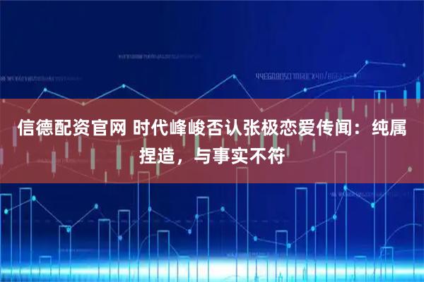 信德配资官网 时代峰峻否认张极恋爱传闻：纯属捏造，与事实不符