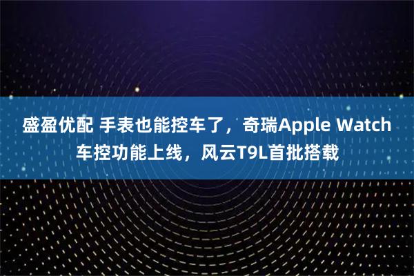 盛盈优配 手表也能控车了，奇瑞Apple Watch车控功能上线，风云T9L首批搭载