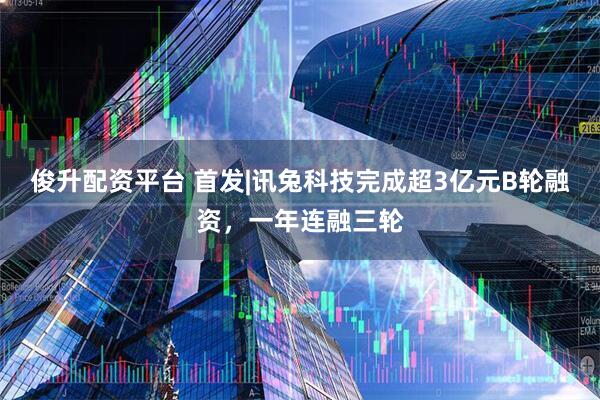 俊升配资平台 首发|讯兔科技完成超3亿元B轮融资，一年连融三轮